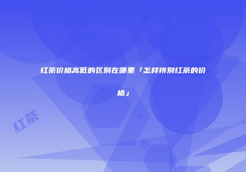 红茶价格高低的区别在哪里「怎样辨别红茶的价格」