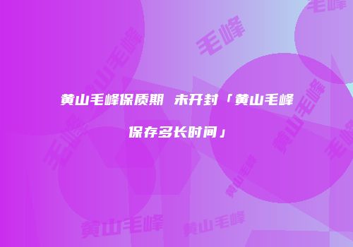 黄山毛峰保质期 未开封「黄山毛峰保存多长时间」