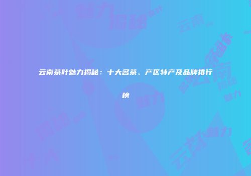 云南茶叶魅力揭秘：十大名茶、产区特产及品牌排行榜
