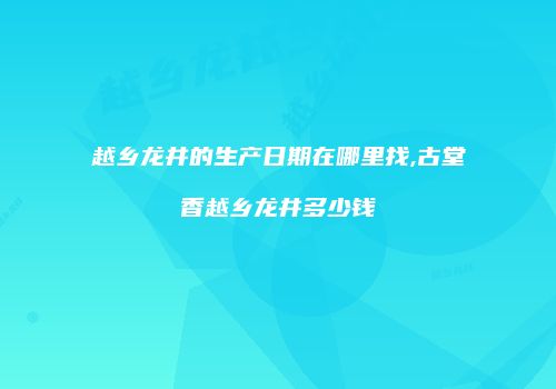 越乡龙井的生产日期在哪里找,古堂香越乡龙井多少钱