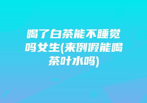 喝了白茶能不睡觉吗女生(来例假能喝茶叶水吗)