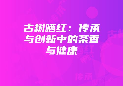 古树晒红：传承与创新中的茶香与健康