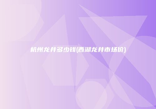 杭州龙井多少钱(西湖龙井市场价)
