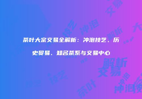 茶叶大宗交易全解析：冲泡技艺、历史贸易、知名茶系与交易中心