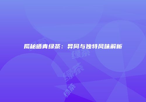 揭秘晒青绿茶：异同与独特风味解析