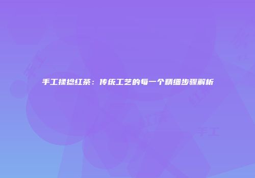 手工揉捻红茶：传统工艺的每一个精细步骤解析