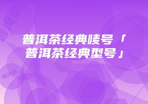 普洱茶经典唛号「普洱茶经典型号」