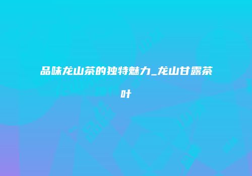 品味龙山茶的独特魅力_龙山甘露茶叶