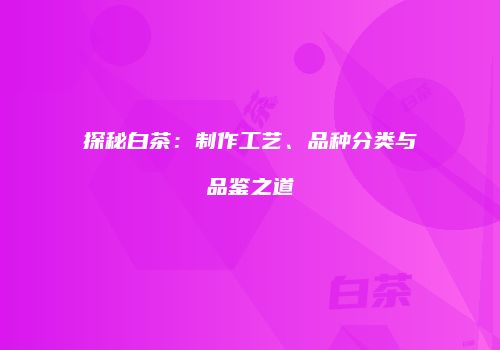 探秘白茶：制作工艺、品种分类与品鉴之道