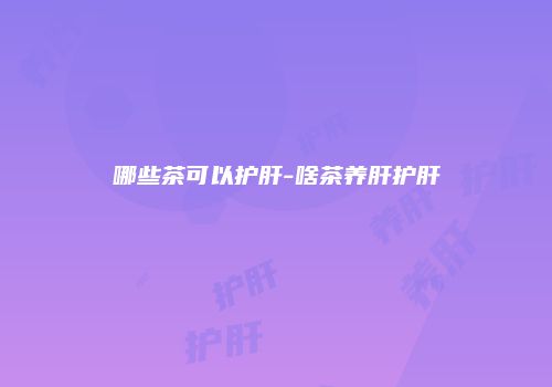 哪些茶可以护肝-啥茶养肝护肝