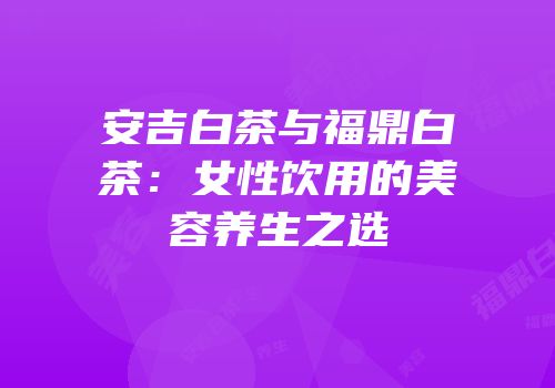 安吉白茶与福鼎白茶：女性饮用的美容养生之选