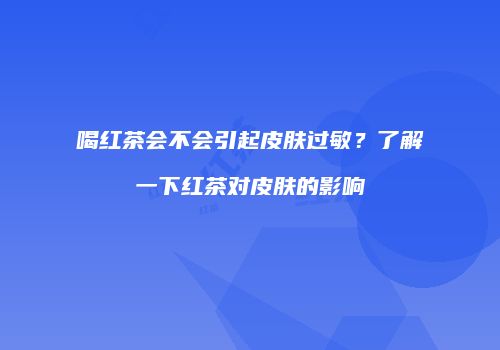 喝红茶会不会引起皮肤过敏？了解一下红茶对皮肤的影响