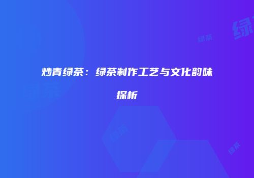 炒青绿茶：绿茶制作工艺与文化韵味探析