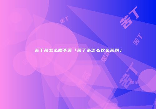 苦丁茶怎么喝不苦「苦丁茶怎么这么苦啊」