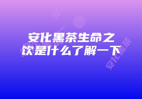 安化黑茶生命之饮是什么了解一下