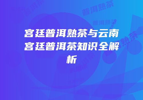 宫廷普洱熟茶与云南宫廷普洱茶知识全解析
