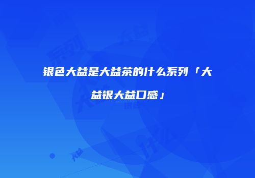 银色大益是大益茶的什么系列「大益银大益口感」