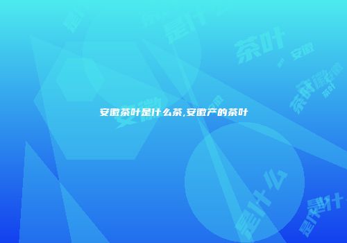 安徽茶叶是什么茶,安徽产的茶叶