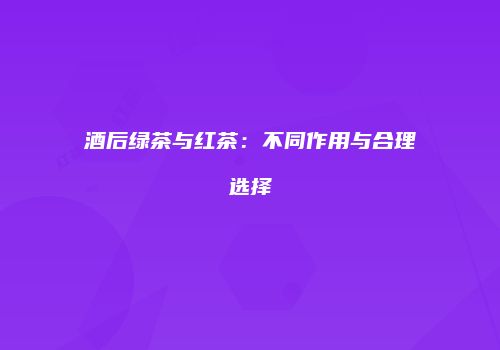 酒后绿茶与红茶：不同作用与合理选择