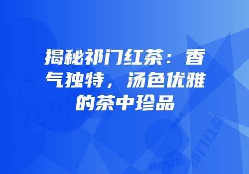 揭秘祁门红茶：香气独特，汤色优雅的茶中珍品