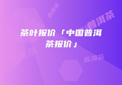 茶叶报价「中国普洱茶报价」