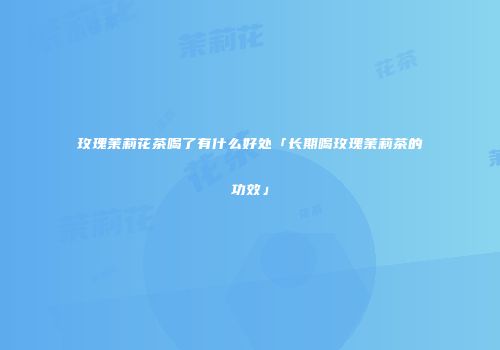 玫瑰茉莉花茶喝了有什么好处「长期喝玫瑰茉莉茶的功效」