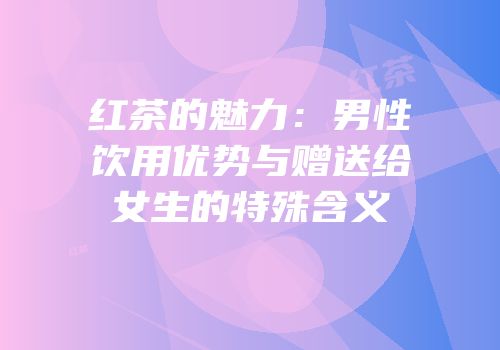 红茶的魅力：男性饮用优势与赠送给女生的特殊含义