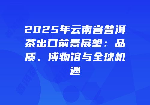2025年云南省普洱茶出口前景展望：品质、博物馆与全球机遇