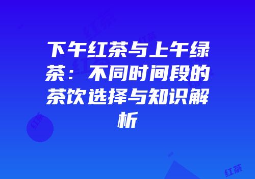 下午红茶与上午绿茶：不同时间段的茶饮选择与知识解析