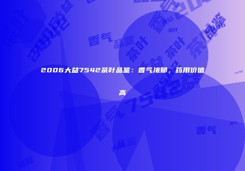 2006大益7542茶叶品鉴：香气浓郁，药用价值高