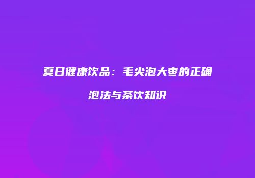 夏日健康饮品：毛尖泡大枣的正确泡法与茶饮知识