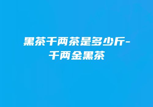 黑茶千两茶是多少斤-千两金黑茶