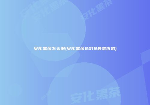 安化黑茶怎么泡(安化黑茶2019最贵价格)