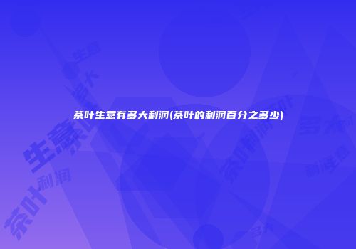茶叶生意有多大利润(茶叶的利润百分之多少)