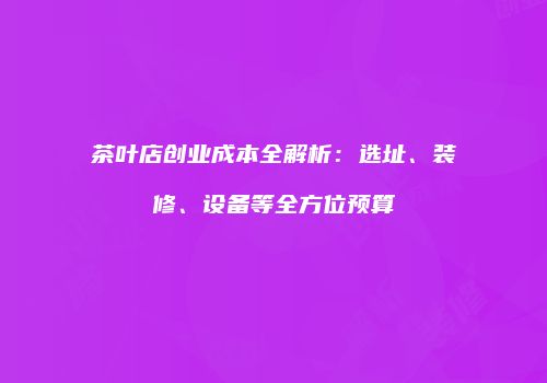 茶叶店创业成本全解析：选址、装修、设备等全方位预算
