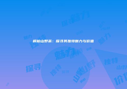 桐柏山野茶：探寻其独特魅力与价值