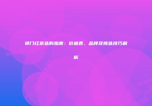 祁门红茶选购指南：价格表、品牌及挑选技巧解析