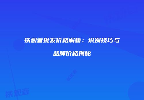 铁观音批发价格解析：识别技巧与品牌价格揭秘