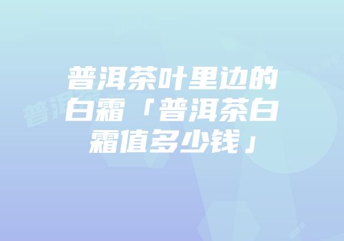 普洱茶叶里边的白霜「普洱茶白霜值多少钱」