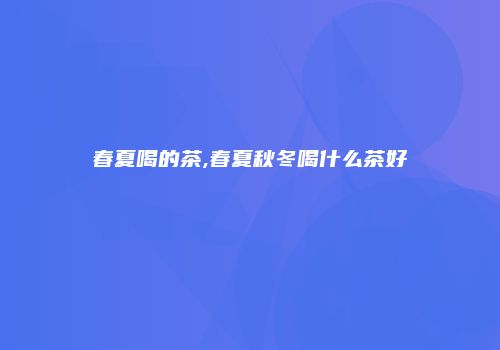 春夏喝的茶,春夏秋冬喝什么茶好