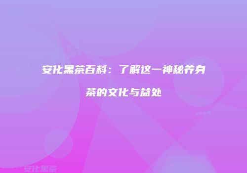 安化黑茶百科：了解这一神秘养身茶的文化与益处