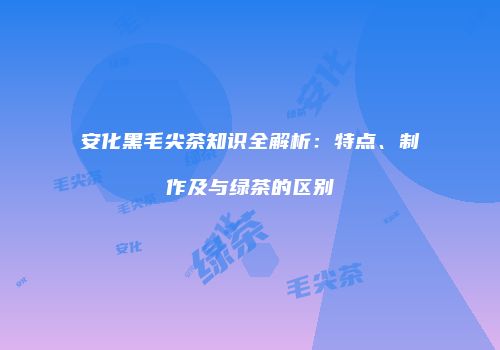 安化黑毛尖茶知识全解析：特点、制作及与绿茶的区别