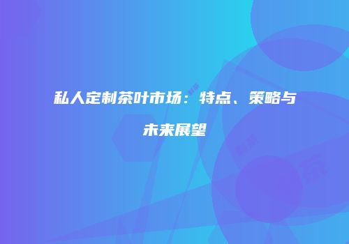 私人定制茶叶市场：特点、策略与未来展望