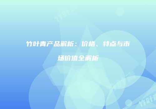 竹叶青产品解析：价格、特点与市场价值全解析