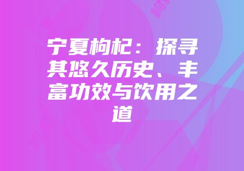 宁夏枸杞：探寻其悠久历史、丰富功效与饮用之道
