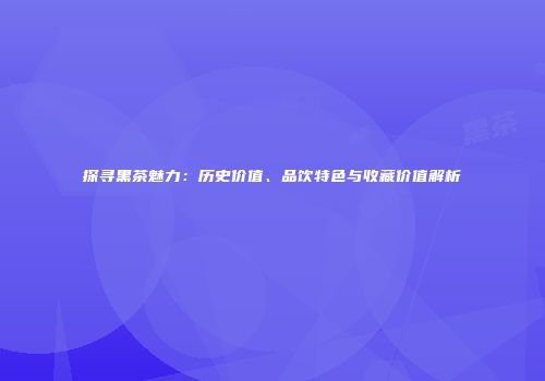 探寻黑茶魅力：历史价值、品饮特色与收藏价值解析