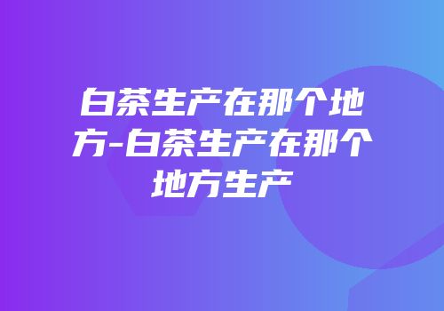 白茶生产在那个地方-白茶生产在那个地方生产