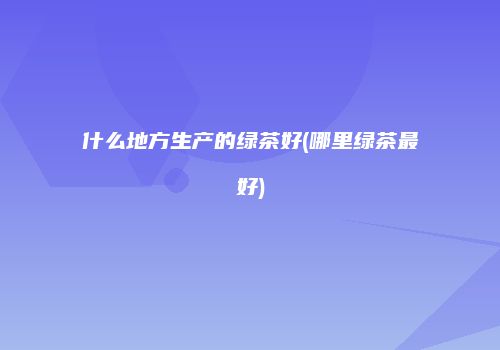 什么地方生产的绿茶好(哪里绿茶最好)