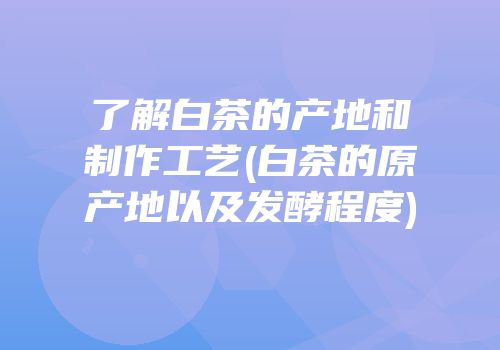 了解白茶的产地和制作工艺(白茶的原产地以及发酵程度)