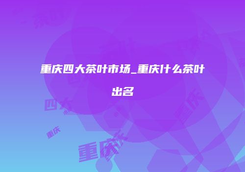 重庆四大茶叶市场_重庆什么茶叶出名